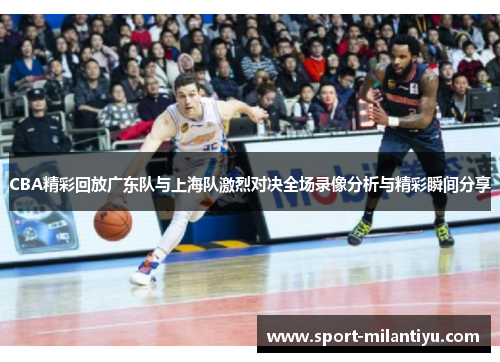CBA精彩回放广东队与上海队激烈对决全场录像分析与精彩瞬间分享