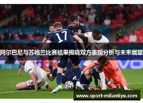 阿尔巴尼与苏格兰比赛结果揭晓双方表现分析与未来展望